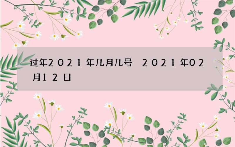 过年2021年几月几号 2021年02月12日